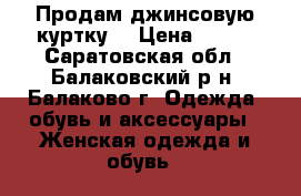 Продам джинсовую куртку  › Цена ­ 500 - Саратовская обл., Балаковский р-н, Балаково г. Одежда, обувь и аксессуары » Женская одежда и обувь   